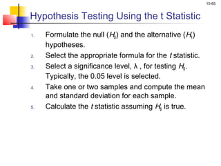 15-65


Hypothesis Testing Using the t Statistic
1.   Formulate the null (H0 ) and the alternative (H1 )
     hypotheses.
2.   Select the appropriate formula for the t statistic.
3.   Select a significance level, λ , for testing H0 .
     Typically, the 0.05 level is selected.
4.   Take one or two samples and compute the mean
     and standard deviation for each sample.
5.   Calculate the t statistic assuming H0 is true.
 