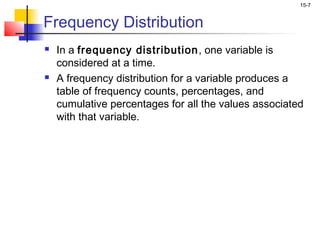15-7


Frequency Distribution
   In a frequency distribution , one variable is
    considered at a time.
   A frequency distribution for a variable produces a
    table of frequency counts, percentages, and
    cumulative percentages for all the values associated
    with that variable.
 