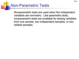 15-83


Non-Parametric Tests
 Nonparametric tests are used when the independent
 variables are nonmetric. Like parametric tests,
 nonparametric tests are available for testing variables
 from one sample, two independent samples, or two
 related samples.
 