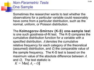 Non-Parametric Tests                                  15-84


One Sample
Sometimes the researcher wants to test whether the
observations for a particular variable could reasonably
have come from a particular distribution, such as the
normal, uniform, or Poisson distribution.

The Kolmogorov-Smirnov (K-S) one-sample test
is one such goodness-of-fit test. The K-S compares the
cumulative distribution function for a variable with a
specified distribution. Ai denotes the cumulative
relative frequency for each category of the theoretical
(assumed) distribution, and Oi the comparable value of
the sample frequency. The K-S test is based on the
maximum value of the absolute difference between Ai
and Oi . The test statistic is
 K = Max A i - Oi
 