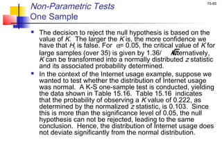 Non-Parametric Tests                                            15-85


One Sample
   The decision to reject the null hypothesis is based on the
    value of K. The larger the K is, the more confidence we
    have that H0 is false. For α= 0.05, the critical value of K for
    large samples (over 35) is given by 1.36/ Alternatively,
                                                     n
    K can be transformed into a normally distributed z statistic
    and its associated probability determined.
   In the context of the Internet usage example, suppose we
    wanted to test whether the distribution of Internet usage
    was normal. A K-S one-sample test is conducted, yielding
    the data shown in Table 15.16. Table 15.16 indicates
    that the probability of observing a K value of 0.222, as
    determined by the normalized z statistic, is 0.103. Since
    this is more than the significance level of 0.05, the null
    hypothesis can not be rejected, leading to the same
    conclusion. Hence, the distribution of Internet usage does
    not deviate significantly from the normal distribution.
 