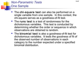 Non-Parametric Tests                                    15-87


One Sample
   The chi-square test can also be performed on a
    single variable from one sample. In this context, the
    chi-square serves as a goodness-of-fit test.
   The runs test is a test of randomness for the
    dichotomous variables. This test is conducted by
    determining whether the order or sequence in which
    observations are obtained is random.
   The binomial test is also a goodness-of-fit test for
    dichotomous variables. It tests the goodness of fit of
    the observed number of observations in each
    category to the number expected under a specified
    binomial distribution.
 