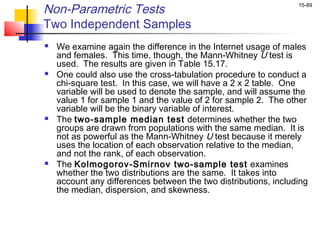 Non-Parametric Tests                                             15-89


Two Independent Samples
   We examine again the difference in the Internet usage of males
    and females. This time, though, the Mann-Whitney U test is
    used. The results are given in Table 15.17.
   One could also use the cross-tabulation procedure to conduct a
    chi-square test. In this case, we will have a 2 x 2 table. One
    variable will be used to denote the sample, and will assume the
    value 1 for sample 1 and the value of 2 for sample 2. The other
    variable will be the binary variable of interest.
   The two-sample median test determines whether the two
    groups are drawn from populations with the same median. It is
    not as powerful as the Mann-Whitney U test because it merely
    uses the location of each observation relative to the median,
    and not the rank, of each observation.
   The Kolmogorov-Smirnov two-sample test examines
    whether the two distributions are the same. It takes into
    account any differences between the two distributions, including
    the median, dispersion, and skewness.
 