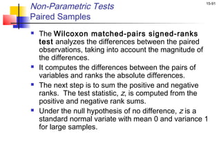 Non-Parametric Tests                                 15-91


Paired Samples
   The Wilcoxon matched-pairs signed-ranks
    test analyzes the differences between the paired
    observations, taking into account the magnitude of
    the differences.
   It computes the differences between the pairs of
    variables and ranks the absolute differences.
   The next step is to sum the positive and negative
    ranks. The test statistic, z, is computed from the
    positive and negative rank sums.
   Under the null hypothesis of no difference, z is a
    standard normal variate with mean 0 and variance 1
    for large samples.
 