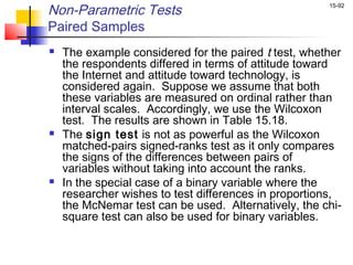 Non-Parametric Tests                                  15-92


Paired Samples
   The example considered for the paired t test, whether
    the respondents differed in terms of attitude toward
    the Internet and attitude toward technology, is
    considered again. Suppose we assume that both
    these variables are measured on ordinal rather than
    interval scales. Accordingly, we use the Wilcoxon
    test. The results are shown in Table 15.18.
   The sign test is not as powerful as the Wilcoxon
    matched-pairs signed-ranks test as it only compares
    the signs of the differences between pairs of
    variables without taking into account the ranks.
   In the special case of a binary variable where the
    researcher wishes to test differences in proportions,
    the McNemar test can be used. Alternatively, the chi-
    square test can also be used for binary variables.
 