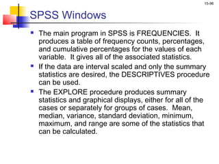 15-96


SPSS Windows
   The main program in SPSS is FREQUENCIES. It
    produces a table of frequency counts, percentages,
    and cumulative percentages for the values of each
    variable. It gives all of the associated statistics.
   If the data are interval scaled and only the summary
    statistics are desired, the DESCRIPTIVES procedure
    can be used.
   The EXPLORE procedure produces summary
    statistics and graphical displays, either for all of the
    cases or separately for groups of cases. Mean,
    median, variance, standard deviation, minimum,
    maximum, and range are some of the statistics that
    can be calculated.
 