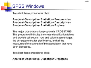 15-97


SPSS Windows
To select these procedures click:

Analyze>Descriptive Statistics>Frequencies
Analyze>Descriptive Statistics>Descriptives
Analyze>Descriptive Statistics>Explore

The major cross-tabulation program is CROSSTABS.
This program will display the cross-classification tables
and provide cell counts, row and column percentages,
the chi-square test for significance, and all the
measures of the strength of the association that have
been discussed.

To select these procedures click:

Analyze>Descriptive Statistics>Crosstabs
 