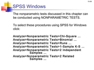15-99


SPSS Windows
The nonparametric tests discussed in this chapter can
be conducted using NONPARAMETRIC TESTS.

To select these procedures using SPSS for Windows
click:

Analyze>Nonparametric    Tests>Chi-Square …
Analyze>Nonparametric    Tests>Binomial …
Analyze>Nonparametric    Tests>Runs …
Analyze>Nonparametric    Tests>1-Sample K-S …
Analyze>Nonparametric    Tests>2 Independent
         Samples …
Analyze>Nonparametric    Tests>2 Related
         Samples …
 