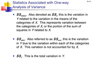 Statistics Associated with One-way
                                                                 16-10


Analysis of Variance
   SS between . Also denoted as SS x , this is the variation in
    Y related to the variation in the means of the
    categories of X. This represents variation between
    the categories of X, or the portion of the sum of
    squares in Y related to X.

   SS within . Also referred to as SS error , this is the variation
    in Y due to the variation within each of the categories
    of X. This variation is not accounted for by X.

   SS y . This is the total variation in Y.
 