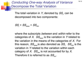Conducting One-way Analysis of Variance                        16-12


Decompose the Total Variation

    The total variation in Y, denoted by SSy, can be
    decomposed into two components:
 
    SSy = SSbetween + SSwithin
 
    where the subscripts between and within refer to the
    categories of X. SSbetween is the variation in Y related to
    the variation in the means of the categories of X. For
    this reason, SSbetween is also denoted as SSx. SSwithin is the
    variation in Y related to the variation within each
    category of X. SSwithin is not accounted for by X.
    Therefore it is referred to as SSerror.
 