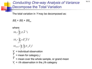 Conducting One-way Analysis of Variance             16-13


Decompose the Total Variation
The total variation in Y may be decomposed as:

SSy = SSx + SSerror

where
          N
 SSy = Σ (Y i - 2)
              Y
          i =1

           c
 S Sx = Σ n ( j - )2
            Y Y
          j =1
                 c   n
 SS error= Σ         Σ (Y ij -Y j )2
           j  i

Yi    = individual observation
Y
 j    = mean for category j
Y     = mean over the whole sample, or grand mean
Yij   = i th observation in the j th category
 
