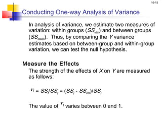 16-15


Conducting One-way Analysis of Variance
  In analysis of variance, we estimate two measures of
  variation: within groups (SSwithin) and between groups
  (SSbetween). Thus, by comparing the Y variance
  estimates based on between-group and within-group
  variation, we can test the null hypothesis.

Measure the Effects
  The strength of the effects of X on Y are measured
  as follows:
 
  η = SS /SS = (SS - SS )/SS
    2
          x   y      y     error y

 
                η
  The value of 2 varies between 0 and 1.
 