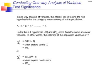 Conducting One-way Analysis of Variance                                      16-16


Test Significance

    In one-way analysis of variance, the interest lies in testing the null
    hypothesis that the category means are equal in the population.
 
    H0: µ1 = µ2 = µ3 = ........... = µc
 
    Under the null hypothesis, SSx and SSerror come from the same source of
    variation. In other words, the estimate of the population variance of Y,

         2   = SSx/(c - 1)
    S    y
             = Mean square due to X
             = MSx
    or
         2
             = SSerror/(N - c)
    S    y
             = Mean square due to error
             = MSerror
 