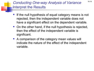 Conducting One-way Analysis of Variance                  16-18


Interpret the Results
   If the null hypothesis of equal category means is not
    rejected, then the independent variable does not
    have a significant effect on the dependent variable.
   On the other hand, if the null hypothesis is rejected,
    then the effect of the independent variable is
    significant.
   A comparison of the category mean values will
    indicate the nature of the effect of the independent
    variable.
 