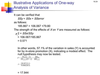 Illustrative Applications of One-way
                                                                  16-24


Analysis of Variance
It can be verified that
    SSy = SSx + SSerror
as follows:
    185.867 = 106.067 +79.80
The strength of the effects of X on Y are measured as follows:
  η2 = SSx/SSy
    = 106.067/185.867
    = 0.571
 
    In other words, 57.1% of the variation in sales (Y) is accounted
    for by in-store promotion (X), indicating a modest effect. The
    null hypothesis may now be tested.
  F = SS error/(N - c) = MS error
        SS x /(c - 1)     MS X

      106.067/(3-1)
    F=
         79.800/(30-3)

 
    = 17.944
 