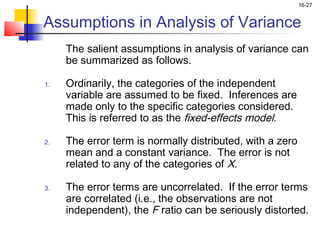 16-27


Assumptions in Analysis of Variance
     The salient assumptions in analysis of variance can
     be summarized as follows.

1.   Ordinarily, the categories of the independent
     variable are assumed to be fixed. Inferences are
     made only to the specific categories considered.
     This is referred to as the fixed-effects model.

2.   The error term is normally distributed, with a zero
     mean and a constant variance. The error is not
     related to any of the categories of X.

3.   The error terms are uncorrelated. If the error terms
     are correlated (i.e., the observations are not
     independent), the F ratio can be seriously distorted.
 