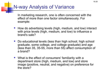 16-28


N-way Analysis of Variance
    In marketing research, one is often concerned with the
    effect of more than one factor simultaneously. For
    example:
   How do advertising levels (high, medium, and low) interact
    with price levels (high, medium, and low) to influence a
    brand's sale?
   Do educational levels (less than high school, high school
    graduate, some college, and college graduate) and age
    (less than 35, 35-55, more than 55) affect consumption of
    a brand?
   What is the effect of consumers' familiarity with a
    department store (high, medium, and low) and store
    image (positive, neutral, and negative) on preference for
    the store?
 