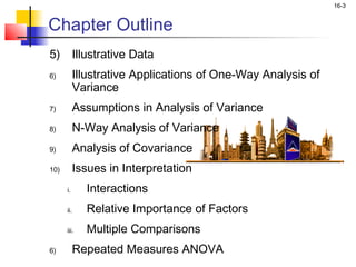 16-3


Chapter Outline
5)          Illustrative Data
6)          Illustrative Applications of One-Way Analysis of
            Variance
7)          Assumptions in Analysis of Variance
8)          N-Way Analysis of Variance
9)          Analysis of Covariance
10)         Issues in Interpretation
      i.       Interactions
      ii.      Relative Importance of Factors
      iii.     Multiple Comparisons
6)          Repeated Measures ANOVA
 