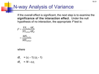 16-31


N-way Analysis of Variance
    If the overall effect is significant, the next step is to examine the
    significance of the interaction effect. Under the null
    hypothesis of no interaction, the appropriate F test is:

       SS x 1x 2/dfn
    F=
       SS error/dfd
        MS x 1x 2
      =
        MS error


    where
 
    dfn   = (c1 - 1) (c2 - 1)
    dfd   = N - c1c2
 