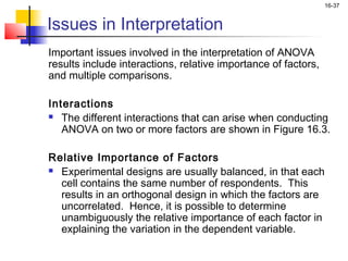 16-37


Issues in Interpretation
Important issues involved in the interpretation of ANOVA
results include interactions, relative importance of factors,
and multiple comparisons.

Interactions
 The different interactions that can arise when conducting

   ANOVA on two or more factors are shown in Figure 16.3.

Relative Importance of Factors
 Experimental designs are usually balanced, in that each

  cell contains the same number of respondents. This
  results in an orthogonal design in which the factors are
  uncorrelated. Hence, it is possible to determine
  unambiguously the relative importance of each factor in
  explaining the variation in the dependent variable.
 