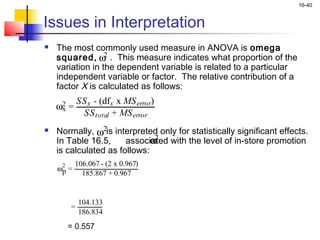 16-40


Issues in Interpretation
   The most commonly used measure in ANOVA is omega
    squared, ω . This measure indicates what proportion of the
                  2
    variation in the dependent variable is related to a particular
    independent variable or factor. The relative contribution of a
    factor X is calculated as follows:
             SS x - (dfx x MS error)
    ω2 =
     x
              SS total + MS error
   Normally, ω2is interpreted only for statistically significant effects.
    In Table 16.5,            ω
                       associated with the level of in-store promotion
                               2
    is calculated as follows:
     2     106.067 - (2 x 0.967)
    ωp =
             185.867 + 0.967


             104.133
         =
             186.834
         = 0.557
 
