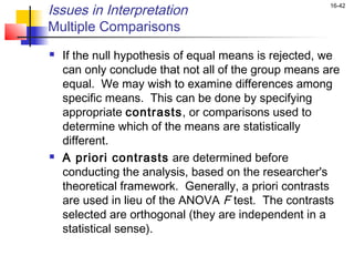 Issues in Interpretation                               16-42


Multiple Comparisons
   If the null hypothesis of equal means is rejected, we
    can only conclude that not all of the group means are
    equal. We may wish to examine differences among
    specific means. This can be done by specifying
    appropriate contrasts, or comparisons used to
    determine which of the means are statistically
    different.
   A priori contrasts are determined before
    conducting the analysis, based on the researcher's
    theoretical framework. Generally, a priori contrasts
    are used in lieu of the ANOVA F test. The contrasts
    selected are orthogonal (they are independent in a
    statistical sense).
 