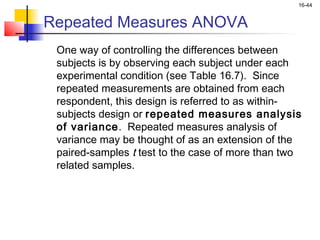 16-44


Repeated Measures ANOVA
 One way of controlling the differences between
 subjects is by observing each subject under each
 experimental condition (see Table 16.7). Since
 repeated measurements are obtained from each
 respondent, this design is referred to as within-
 subjects design or repeated measures analysis
 of variance. Repeated measures analysis of
 variance may be thought of as an extension of the
 paired-samples t test to the case of more than two
 related samples.
 