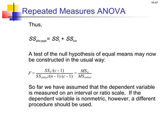 16-47


Repeated Measures ANOVA
    Thus,

    SSwithin people = SSx + SSerror
 
    A test of the null hypothesis of equal means may now
    be constructed in the usual way:
                                      
            SS x /(c - 1)       MS x
      SS error/(n - 1) (c - 1) MS error
    F=                        =


    So far we have assumed that the dependent variable
    is measured on an interval or ratio scale. If the
    dependent variable is nonmetric, however, a different
    procedure should be used.
 