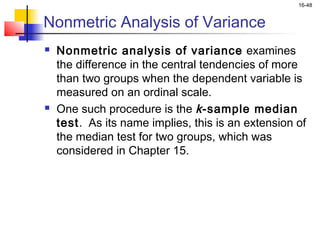 16-48


Nonmetric Analysis of Variance
   Nonmetric analysis of variance examines
    the difference in the central tendencies of more
    than two groups when the dependent variable is
    measured on an ordinal scale.
   One such procedure is the k -sample median
    test. As its name implies, this is an extension of
    the median test for two groups, which was
    considered in Chapter 15.
 