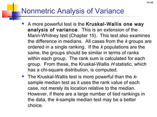 16-49


Nonmetric Analysis of Variance
   A more powerful test is the Kruskal-Wallis one way
    analysis of variance. This is an extension of the
    Mann-Whitney test (Chapter 15). This test also examines
    the difference in medians. All cases from the k groups are
    ordered in a single ranking. If the k populations are the
    same, the groups should be similar in terms of ranks
    within each group. The rank sum is calculated for each
    group. From these, the Kruskal-Wallis H statistic, which
    has a chi-square distribution, is computed.
   The Kruskal-Wallis test is more powerful than the k-
    sample median test as it uses the rank value of each
    case, not merely its location relative to the median.
    However, if there are a large number of tied rankings in
    the data, the k-sample median test may be a better
    choice.
 