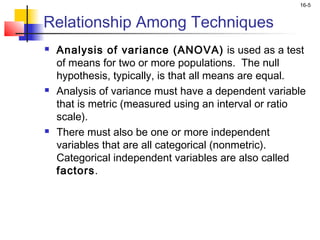 16-5


Relationship Among Techniques
   Analysis of variance (ANOVA) is used as a test
    of means for two or more populations. The null
    hypothesis, typically, is that all means are equal.
   Analysis of variance must have a dependent variable
    that is metric (measured using an interval or ratio
    scale).
   There must also be one or more independent
    variables that are all categorical (nonmetric).
    Categorical independent variables are also called
    factors.
 