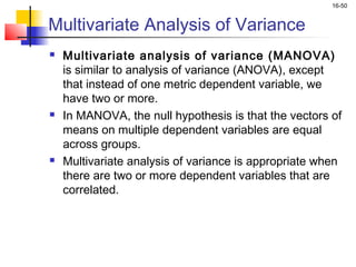 16-50


Multivariate Analysis of Variance
   Multivariate analysis of variance (MANOVA)
    is similar to analysis of variance (ANOVA), except
    that instead of one metric dependent variable, we
    have two or more.
   In MANOVA, the null hypothesis is that the vectors of
    means on multiple dependent variables are equal
    across groups.
   Multivariate analysis of variance is appropriate when
    there are two or more dependent variables that are
    correlated.
 