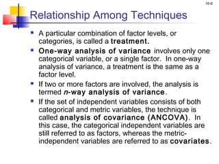 16-6


Relationship Among Techniques
   A particular combination of factor levels, or
    categories, is called a treatment.
   One-way analysis of variance involves only one
    categorical variable, or a single factor. In one-way
    analysis of variance, a treatment is the same as a
    factor level.
   If two or more factors are involved, the analysis is
    termed n -way analysis of variance .
   If the set of independent variables consists of both
    categorical and metric variables, the technique is
    called analysis of covariance (ANCOVA) . In
    this case, the categorical independent variables are
    still referred to as factors, whereas the metric-
    independent variables are referred to as covariates.
 
