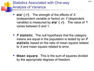 Statistics Associated with One-way
                                                       16-9


Analysis of Variance
   eta 2 ( η). The strength of the effects of X
             2

    (independent variable or factor) on Y (dependent
    variable) is measured by eta 2 ( η). The value of η
                                      2                2

    varies between 0 and 1.

   F statistic. The null hypothesis that the category
    means are equal in the population is tested by an F
    statistic based on the ratio of mean square related
    to X and mean square related to error.

   Mean square. This is the sum of squares divided
    by the appropriate degrees of freedom.
 