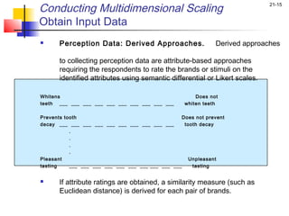 Conducting Multidimensional Scaling                                           21-15


Obtain Input Data
      Perception Data: Derived Approaches.                    Derived approaches

       to collecting perception data are attribute-based approaches
       requiring the respondents to rate the brands or stimuli on the
       identified attributes using semantic differential or Likert scales.

Whitens                                                 Does not
teeth ___ ___ ___ ___ ___ ___ ___ ___ ___ ___       whiten teeth
 
Prevents tooth                                     Does not prevent
decay ___ ___ ___ ___ ___ ___ ___ ___ ___ ___       tooth decay
           .
           .
           .
           .
Pleasant                                              Unpleasant
tasting    ___ ___ ___ ___ ___ ___ ___ ___ ___ ___     tasting


      If attribute ratings are obtained, a similarity measure (such as
       Euclidean distance) is derived for each pair of brands.
 