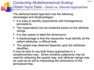 Conducting Multidimensional Scaling                        21-17


Obtain Input Data – Direct vs. Derived Approaches
The attribute-based approach has the following
advantages and disadvantages:
 It is easy to identify respondents with homogeneous

   perceptions.
 The respondents can be clustered based on the attribute

   ratings.
 It is also easier to label the dimensions.

 A disadvantage is that the researcher must identify all the

   salient attributes, a difficult task.
 The spatial map obtained depends upon the attributes

   identified.
It may be best to use both these approaches in a
complementary way. Direct similarity judgments may be
used for obtaining the spatial map, and attribute ratings may
be used as an aid to interpreting the dimensions of the
perceptual map.
 