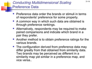 Conducting Multidimensional Scaling                     21-18


Preference Data
   Preference data order the brands or stimuli in terms
    of respondents' preference for some property.
   A common way in which such data are obtained is
    through preference rankings.
   Alternatively, respondents may be required to make
    paired comparisons and indicate which brand in a
    pair they prefer.
   Another method is to obtain preference ratings for the
    various brands.
   The configuration derived from preference data may
    differ greatly from that obtained from similarity data.
    Two brands may be perceived as different in a
    similarity map yet similar in a preference map, and
    vice versa..
 