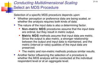 Conducting Multidimensional Scaling                            21-19


Select an MDS Procedure
Selection of a specific MDS procedure depends upon:
 Whether perception or preference data are being scaled, or

   whether the analysis requires both kinds of data.
 The nature of the input data is also a determining factor.

     Non-metric MDS procedures assume that the input data

       are ordinal, but they result in metric output.
     Metric MDS methods assume that input data are metric.

       Since the output is also metric, a stronger relationship
       between the output and input data is maintained, and the
       metric (interval or ratio) qualities of the input data are
       preserved.
     The metric and non-metric methods produce similar results.

 Another factor influencing the selection of a procedure is

   whether the MDS analysis will be conducted at the individual
   respondent level or at an aggregate level.
 