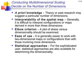 Conducting Multidimensional Scaling                 21-20


Decide on the Number of Dimensions
   A priori knowledge - Theory or past research may
    suggest a particular number of dimensions.
   Interpretability of the spatial map - Generally,
    it is difficult to interpret configurations or maps
    derived in more than three dimensions.
   Elbow criterion - A plot of stress versus
    dimensionality should be examined.
   Ease of use - It is generally easier to work with
    two-dimensional maps or configurations than with
    those involving more dimensions.
   Statistical approaches - For the sophisticated
    user, statistical approaches are also available for
    determining the dimensionality.
 