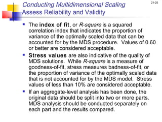 Conducting Multidimensional Scaling                     21-25


Assess Reliability and Validity
   The index of fit, or R-square is a squared
    correlation index that indicates the proportion of
    variance of the optimally scaled data that can be
    accounted for by the MDS procedure. Values of 0.60
    or better are considered acceptable.
   Stress values are also indicative of the quality of
    MDS solutions. While R-square is a measure of
    goodness-of-fit, stress measures badness-of-fit, or
    the proportion of variance of the optimally scaled data
    that is not accounted for by the MDS model. Stress
    values of less than 10% are considered acceptable.
   If an aggregate-level analysis has been done, the
    original data should be split into two or more parts.
    MDS analysis should be conducted separately on
    each part and the results compared.
 