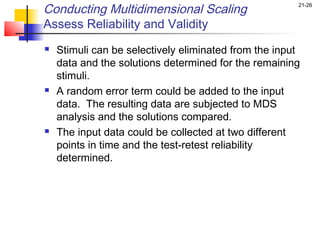 Conducting Multidimensional Scaling                    21-26


Assess Reliability and Validity
   Stimuli can be selectively eliminated from the input
    data and the solutions determined for the remaining
    stimuli.
   A random error term could be added to the input
    data. The resulting data are subjected to MDS
    analysis and the solutions compared.
   The input data could be collected at two different
    points in time and the test-retest reliability
    determined.
 