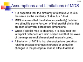 21-29


Assumptions and Limitations of MDS
   It is assumed that the similarity of stimulus A to B is
    the same as the similarity of stimulus B to A.
   MDS assumes that the distance (similarity) between
    two stimuli is some function of their partial similarities
    on each of several perceptual dimensions.
   When a spatial map is obtained, it is assumed that
    interpoint distances are ratio scaled and that the axes
    of the map are multidimensional interval scaled.
   A limitation of MDS is that dimension interpretation
    relating physical changes in brands or stimuli to
    changes in the perceptual map is difficult at best.
 