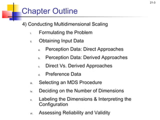 21-3


Chapter Outline
4) Conducting Multidimensional Scaling
   i.     Formulating the Problem
   ii.    Obtaining Input Data
          a.   Perception Data: Direct Approaches
          b.   Perception Data: Derived Approaches
          c.   Direct Vs. Derived Approaches
          d.   Preference Data
   iii.   Selecting an MDS Procedure
   iv.    Deciding on the Number of Dimensions
   v.     Labeling the Dimensions & Interpreting the
          Configuration
   vi.    Assessing Reliability and Validity
 