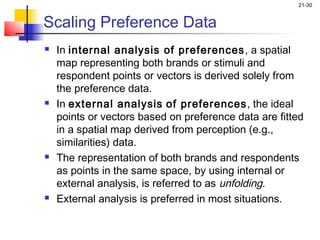 21-30


Scaling Preference Data
   In internal analysis of preferences , a spatial
    map representing both brands or stimuli and
    respondent points or vectors is derived solely from
    the preference data.
   In external analysis of preferences, the ideal
    points or vectors based on preference data are fitted
    in a spatial map derived from perception (e.g.,
    similarities) data.
   The representation of both brands and respondents
    as points in the same space, by using internal or
    external analysis, is referred to as unfolding.
   External analysis is preferred in most situations.
 
