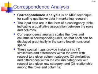 21-31


Correspondence Analysis
   Correspondence analysis is an MDS technique
    for scaling qualitative data in marketing research.
   The input data are in the form of a contingency table,
    indicating a qualitative association between the rows
    and columns.
   Correspondence analysis scales the rows and
    columns in corresponding units, so that each can be
    displayed graphically in the same low-dimensional
    space.
   These spatial maps provide insights into (1)
    similarities and differences within the rows with
    respect to a given column category; (2) similarities
    and differences within the column categories with
    respect to a given row category; and (3) relationship
    among the rows and columns.
 