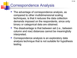 21-32


Correspondence Analysis
   The advantage of correspondence analysis, as
    compared to other multidimensional scaling
    techniques, is that it reduces the data collection
    demands imposed on the respondents, since only
    binary or categorical data are obtained.
   The disadvantage is that between set (i.e., between
    column and row) distances cannot be meaningfully
    interpreted.
   Correspondence analysis is an exploratory data
    analysis technique that is not suitable for hypothesis
    testing.
 