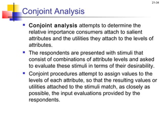 21-34


Conjoint Analysis
   Conjoint analysis attempts to determine the
    relative importance consumers attach to salient
    attributes and the utilities they attach to the levels of
    attributes.
   The respondents are presented with stimuli that
    consist of combinations of attribute levels and asked
    to evaluate these stimuli in terms of their desirability.
   Conjoint procedures attempt to assign values to the
    levels of each attribute, so that the resulting values or
    utilities attached to the stimuli match, as closely as
    possible, the input evaluations provided by the
    respondents.
 