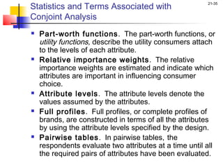 Statistics and Terms Associated with
                                                         21-35


Conjoint Analysis
   Part-worth functions . The part-worth functions, or
    utility functions, describe the utility consumers attach
    to the levels of each attribute.
   Relative importance weights . The relative
    importance weights are estimated and indicate which
    attributes are important in influencing consumer
    choice.
   Attribute levels. The attribute levels denote the
    values assumed by the attributes.
   Full profiles. Full profiles, or complete profiles of
    brands, are constructed in terms of all the attributes
    by using the attribute levels specified by the design.
   Pairwise tables. In pairwise tables, the
    respondents evaluate two attributes at a time until all
    the required pairs of attributes have been evaluated.
 
