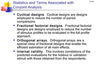 Statistics and Terms Associated with
                                                          21-36


Conjoint Analysis
   Cyclical designs. Cyclical designs are designs
    employed to reduce the number of paired
    comparisons.
   Fractional factorial designs . Fractional factorial
    designs are designs employed to reduce the number
    of stimulus profiles to be evaluated in the full profile
    approach.
   Orthogonal arrays. Orthogonal arrays are a
    special class of fractional designs that enable the
    efficient estimation of all main effects.
   Internal validity. This involves correlations of the
    predicted evaluations for the holdout or validation
    stimuli with those obtained from the respondents.
 