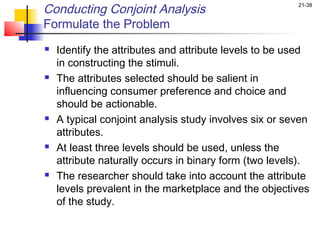 Conducting Conjoint Analysis                            21-38


Formulate the Problem
   Identify the attributes and attribute levels to be used
    in constructing the stimuli.
   The attributes selected should be salient in
    influencing consumer preference and choice and
    should be actionable.
   A typical conjoint analysis study involves six or seven
    attributes.
   At least three levels should be used, unless the
    attribute naturally occurs in binary form (two levels).
   The researcher should take into account the attribute
    levels prevalent in the marketplace and the objectives
    of the study.
 